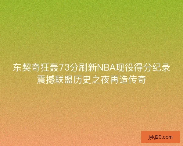 东契奇狂轰73分刷新NBA现役得分纪录震撼联盟历史之夜再造传奇 东契奇狂轰73分刷新NBA现役得分纪录震撼联盟历史之夜再造传奇