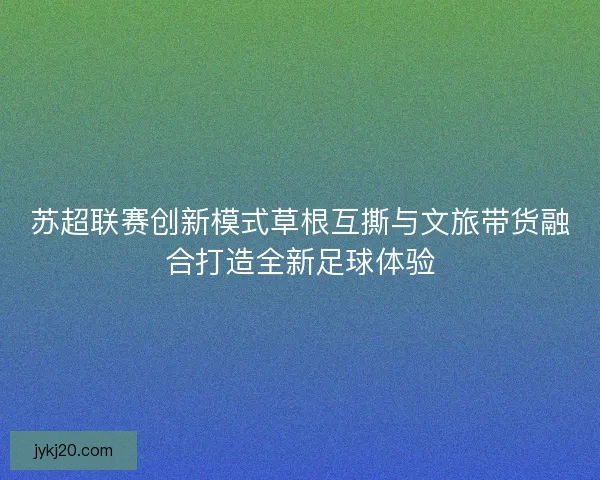 苏超联赛创新模式草根互撕与文旅带货融合打造全新足球体验