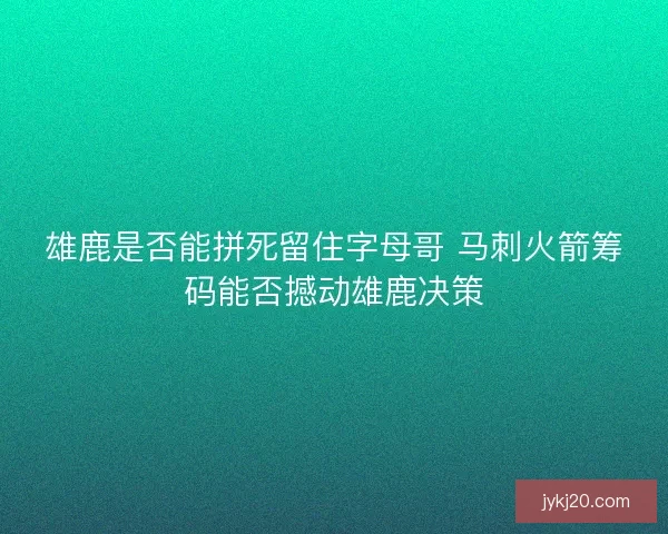 雄鹿是否能拼死留住字母哥 马刺火箭筹码能否撼动雄鹿决策 雄鹿是否能拼死留住字母哥 马刺火箭筹码能否撼动雄鹿决策