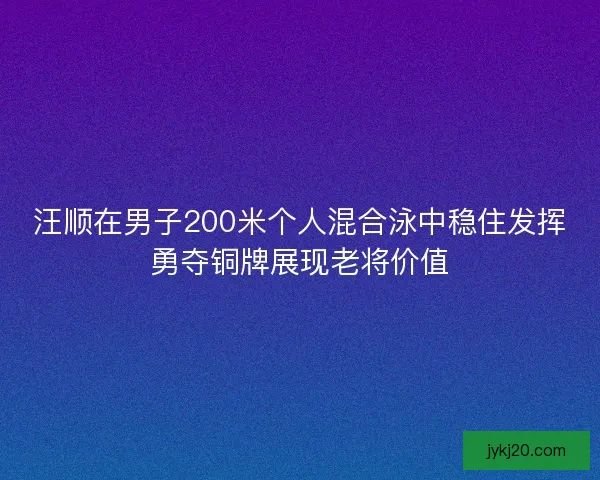 汪顺在男子200米个人混合泳中稳住发挥勇夺铜牌展现老将价值 汪顺在男子200米个人混合泳中稳住发挥勇夺铜牌展现老将价值