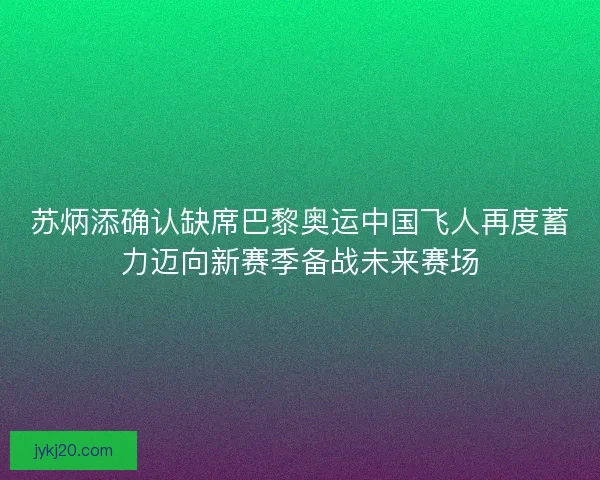 苏炳添确认缺席巴黎奥运中国飞人再度蓄力迈向新赛季备战未来赛场