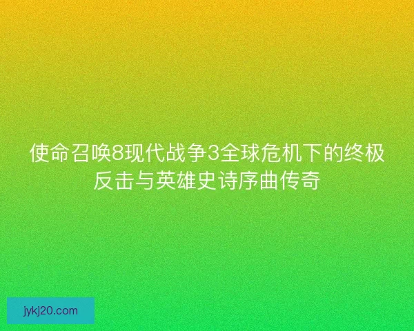 使命召唤8现代战争3全球危机下的终极反击与英雄史诗序曲传奇