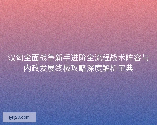 汉匈全面战争新手进阶全流程战术阵容与内政发展终极攻略深度解析宝典