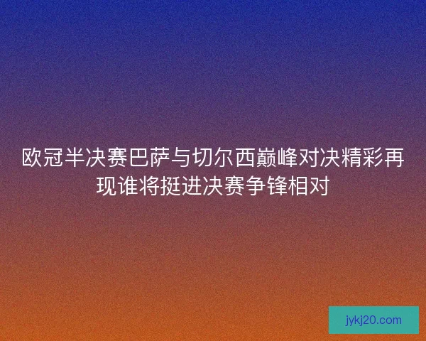 欧冠半决赛巴萨与切尔西巅峰对决精彩再现谁将挺进决赛争锋相对 欧冠半决赛巴萨与切尔西巅峰对决精彩再现谁将挺进决赛争锋相对