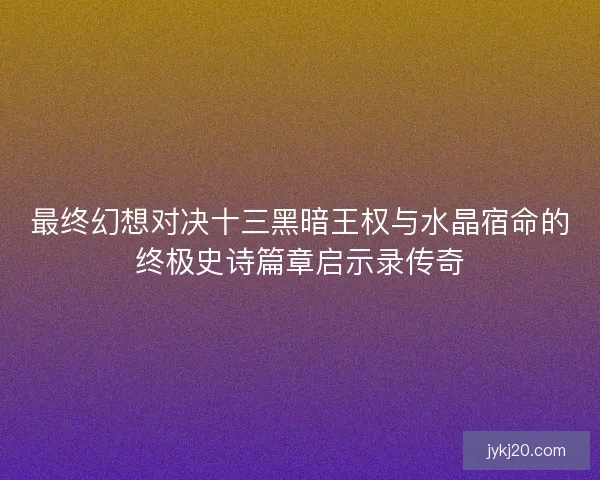 最终幻想对决十三黑暗王权与水晶宿命的终极史诗篇章启示录传奇