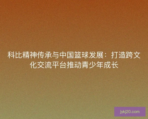 科比精神传承与中国篮球发展：打造跨文化交流平台推动青少年成长