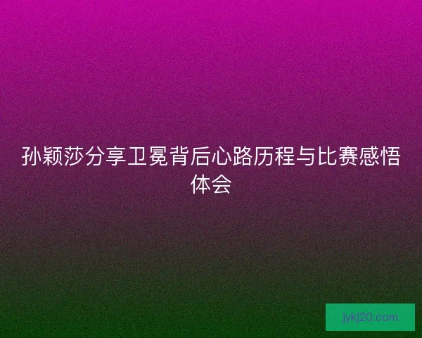 孙颖莎分享卫冕背后心路历程与比赛感悟体会